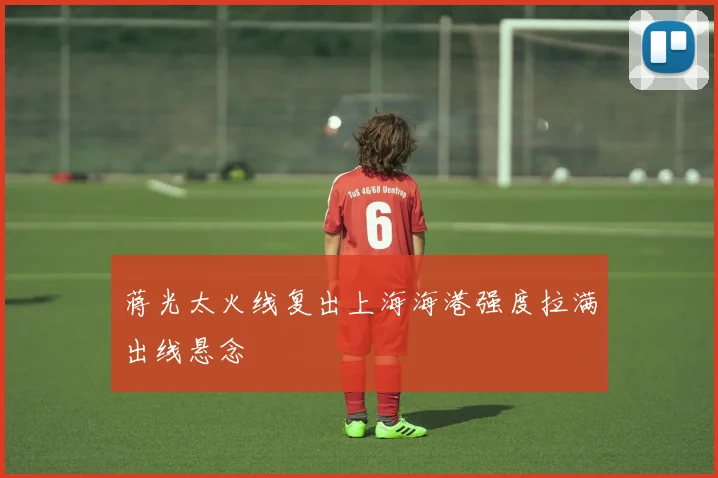 蒋光太火线复出上海海港强度拉满出线悬念