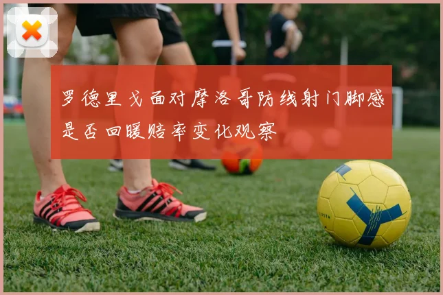 罗德里戈面对摩洛哥防线射门脚感是否回暖赔率变化观察