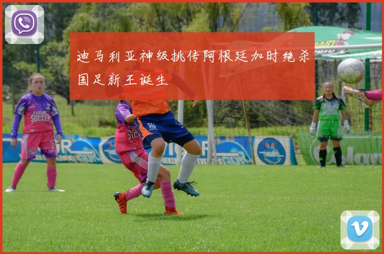迪马利亚神级挑传阿根廷加时绝杀国足新王诞生
