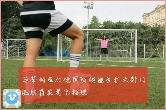 马蒂纳面对德国防线能否扩大射门威胁首发悬念梳理