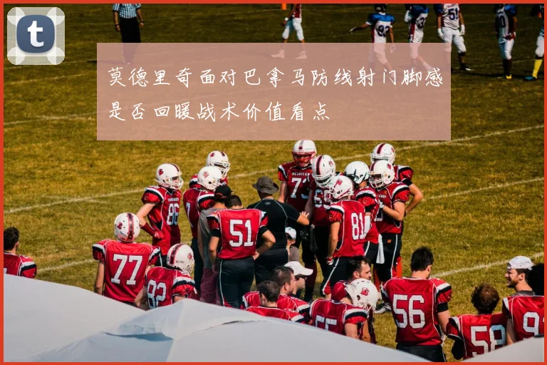 莫德里奇面对巴拿马防线射门脚感是否回暖战术价值看点