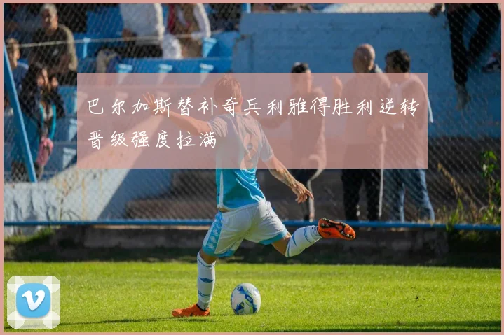 巴尔加斯替补奇兵利雅得胜利逆转晋级强度拉满