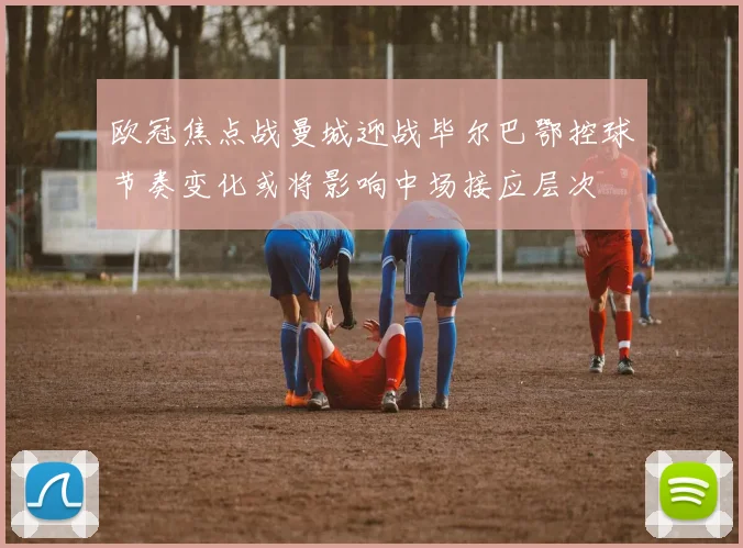 欧冠焦点战曼城迎战毕尔巴鄂控球节奏变化或将影响中场接应层次