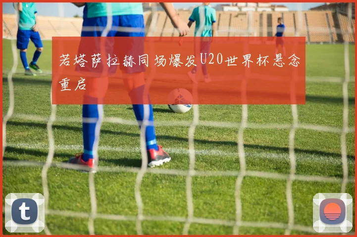 若塔萨拉赫同场爆发U20世界杯悬念重启