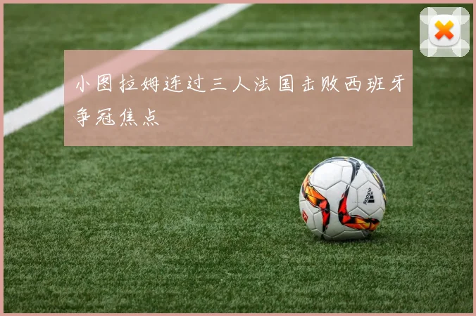 小图拉姆连过三人法国击败西班牙争冠焦点