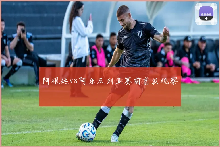 阿根廷vs阿尔及利亚赛前首发观察