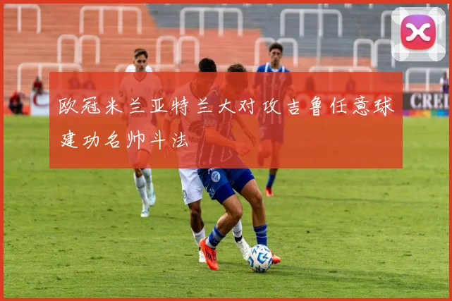欧冠米兰亚特兰大对攻吉鲁任意球建功名帅斗法