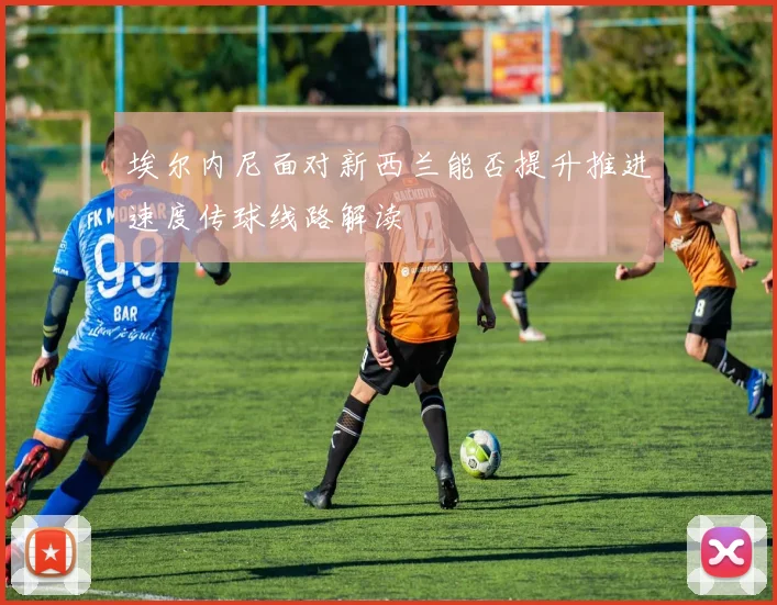 埃尔内尼面对新西兰能否提升推进速度传球线路解读