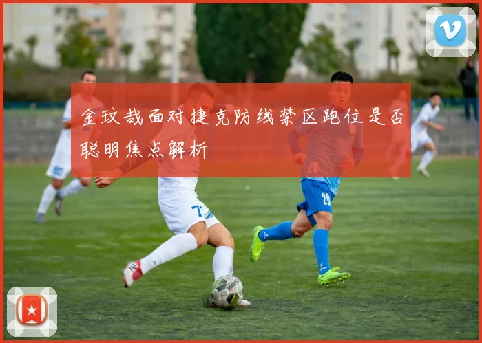 金玟哉面对捷克防线禁区跑位是否聪明焦点解析