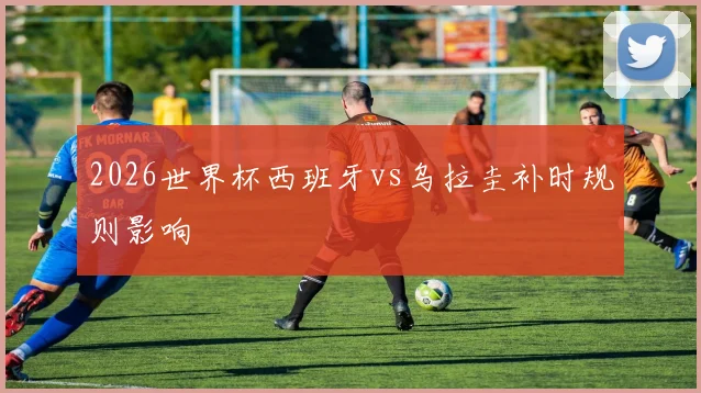 2026世界杯西班牙vs乌拉圭补时规则影响