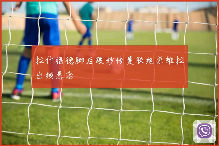 拉什福德脚后跟妙传曼联绝杀维拉出线悬念