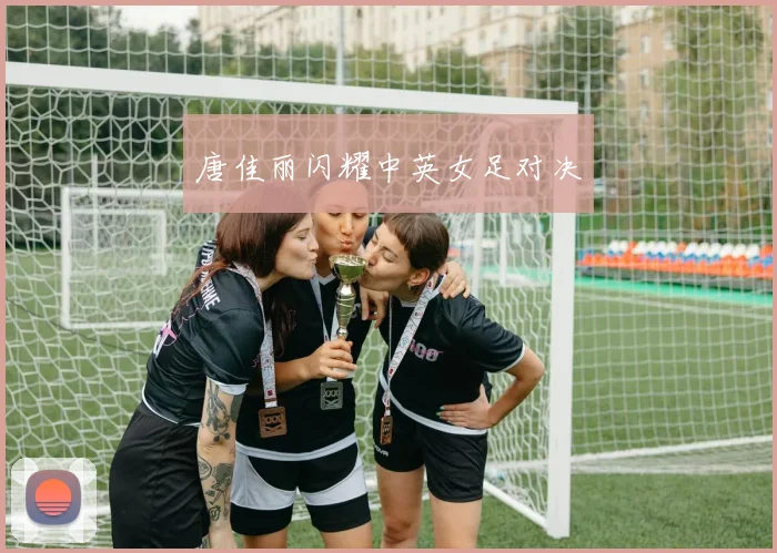 唐佳丽闪耀中英女足对决