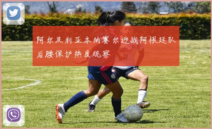 阿尔及利亚本纳赛尔迎战阿根廷队后腰保护热度观察