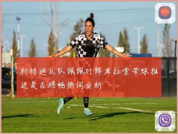 科特迪瓦队佩佩对阵库拉索带球推进是否顺畅热词分析