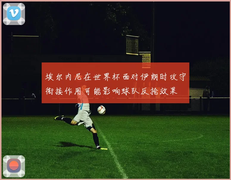 埃尔内尼在世界杯面对伊朗时攻守衔接作用可能影响球队反抢效果