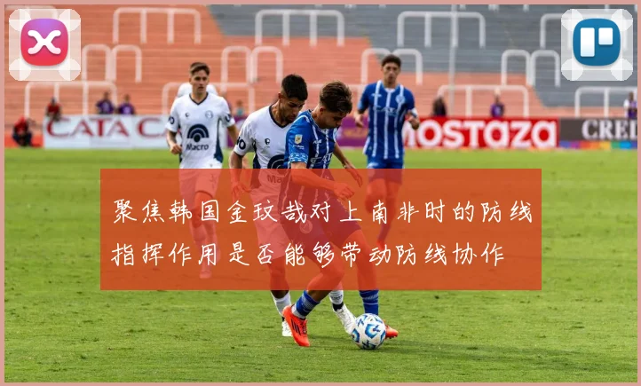 聚焦韩国金玟哉对上南非时的防线指挥作用是否能够带动防线协作