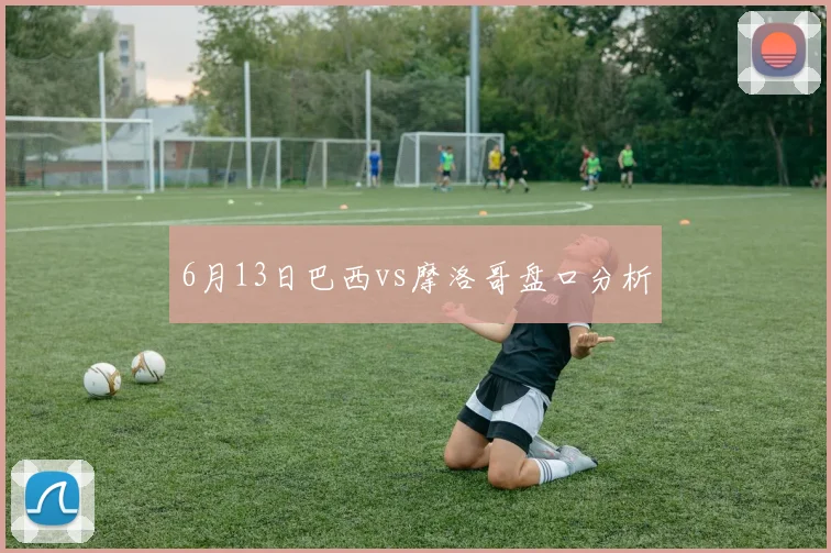 6月13日巴西vs摩洛哥盘口分析
