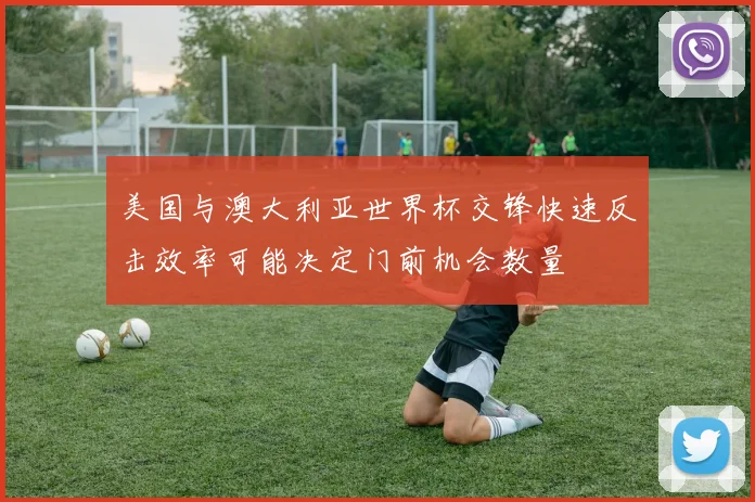 美国与澳大利亚世界杯交锋快速反击效率可能决定门前机会数量