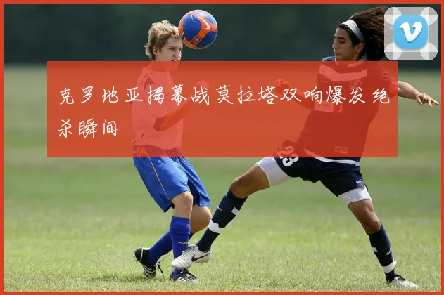 克罗地亚揭幕战莫拉塔双响爆发绝杀瞬间