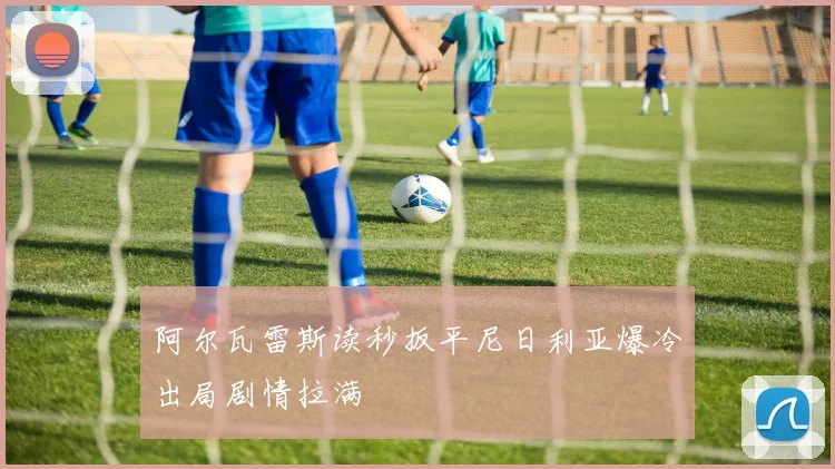 阿尔瓦雷斯读秒扳平尼日利亚爆冷出局剧情拉满