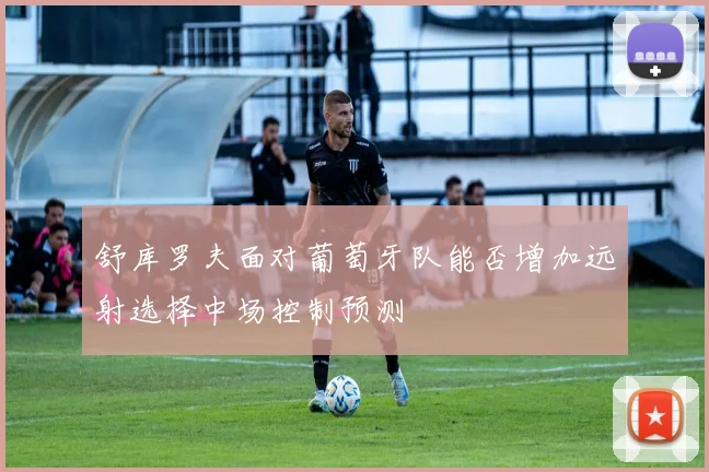 舒库罗夫面对葡萄牙队能否增加远射选择中场控制预测