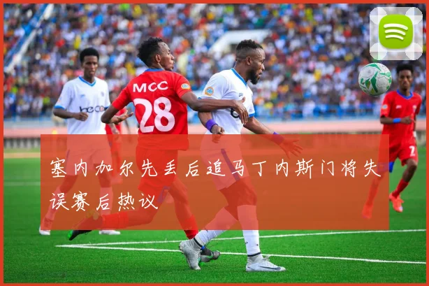 塞内加尔先丢后追马丁内斯门将失误赛后热议