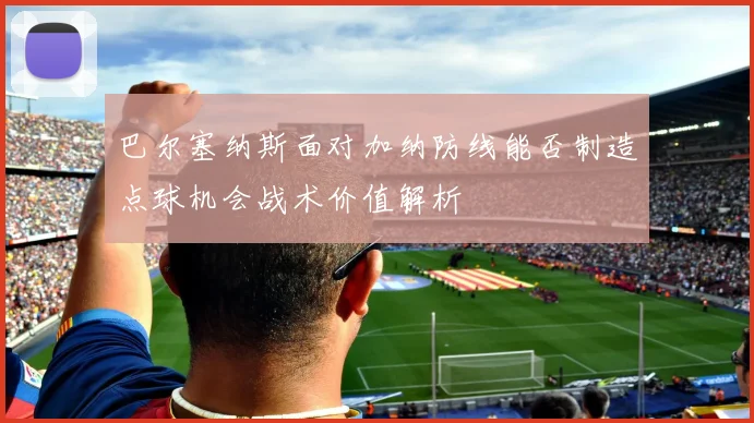 巴尔塞纳斯面对加纳防线能否制造点球机会战术价值解析