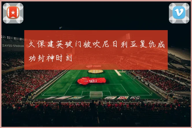 久保建英破门被吹尼日利亚复仇成功封神时刻