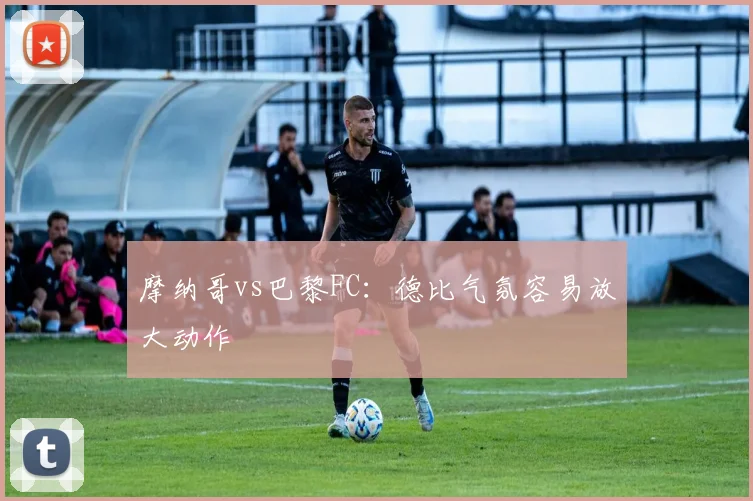 摩纳哥vs巴黎FC：德比气氛容易放大动作