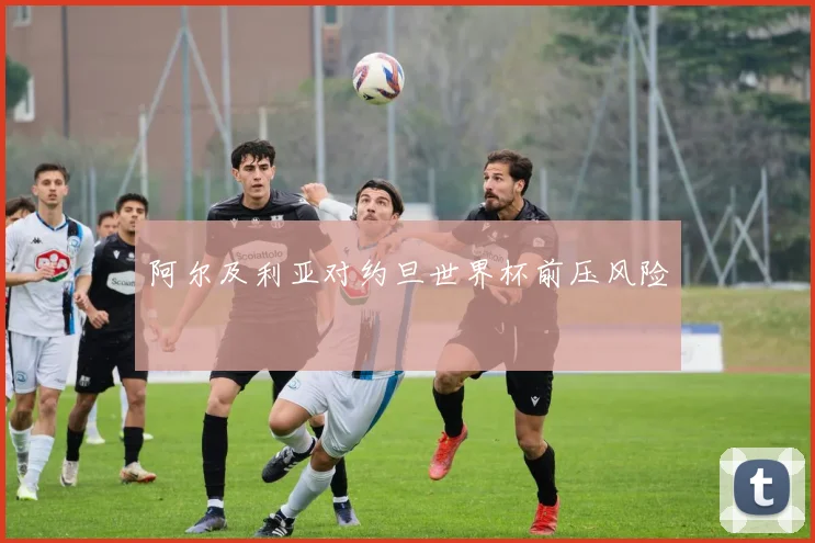 阿尔及利亚对约旦世界杯前压风险