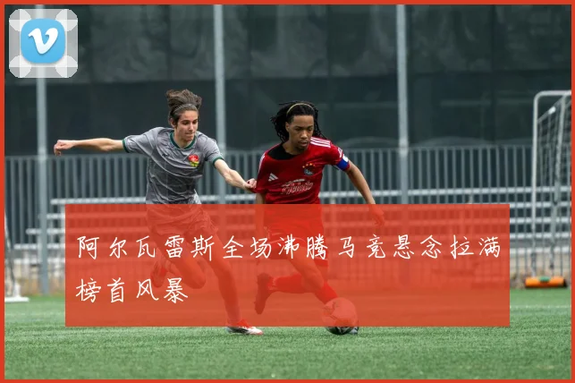 阿尔瓦雷斯全场沸腾马竞悬念拉满榜首风暴