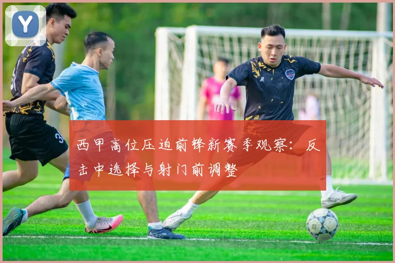 西甲高位压迫前锋新赛季观察：反击中选择与射门前调整