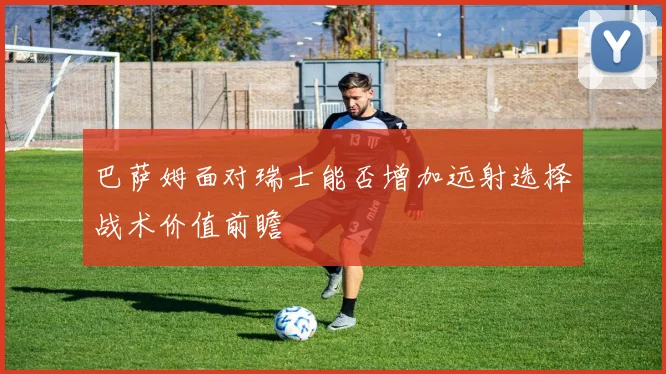 巴萨姆面对瑞士能否增加远射选择战术价值前瞻