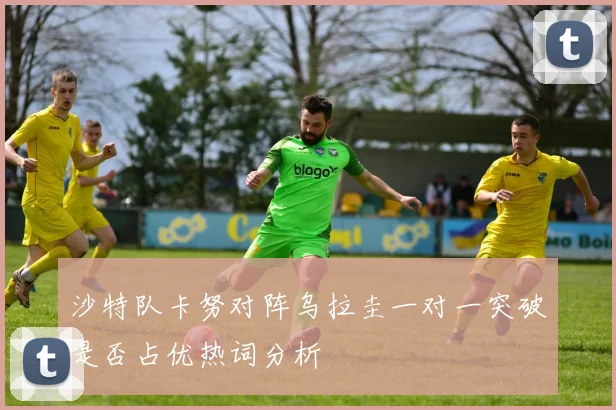 沙特队卡努对阵乌拉圭一对一突破是否占优热词分析