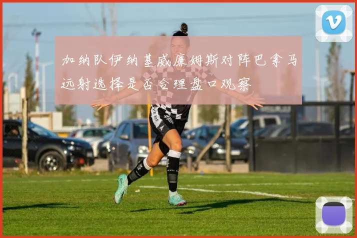 加纳队伊纳基威廉姆斯对阵巴拿马远射选择是否合理盘口观察