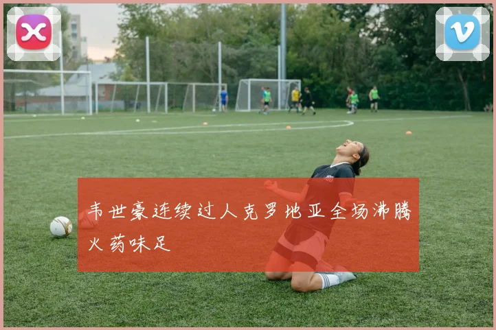 韦世豪连续过人克罗地亚全场沸腾火药味足