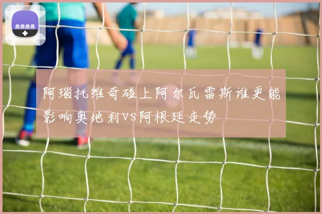 阿瑙托维奇碰上阿尔瓦雷斯谁更能影响奥地利vs阿根廷走势