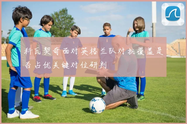 科瓦契奇面对英格兰队对抗覆盖是否占优关键对位研判