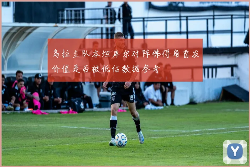 乌拉圭队本坦库尔对阵佛得角首发价值是否被低估数据参考