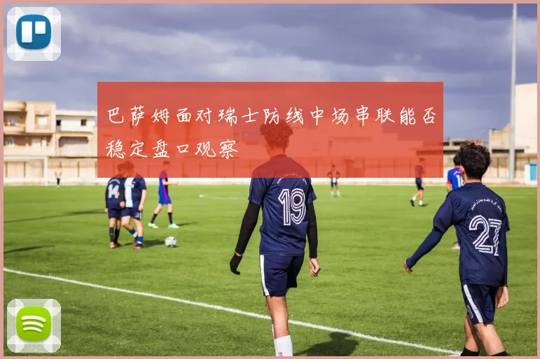 巴萨姆面对瑞士防线中场串联能否稳定盘口观察