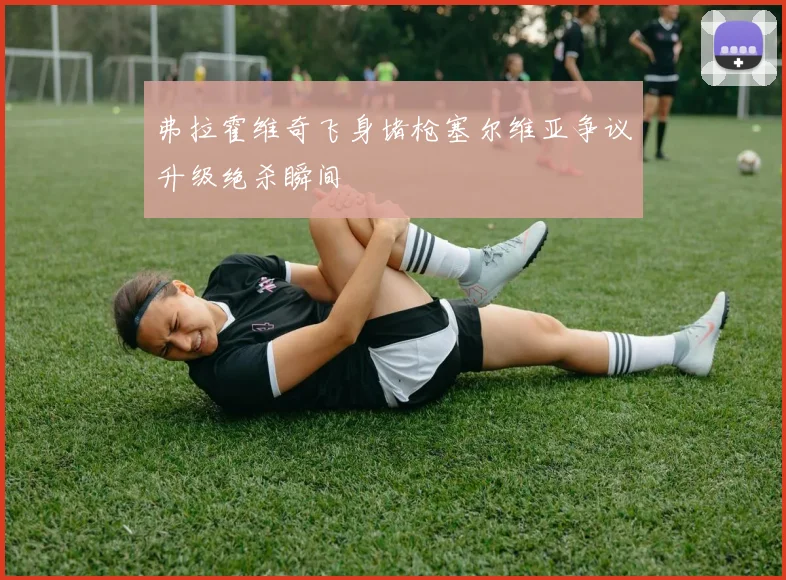 弗拉霍维奇飞身堵枪塞尔维亚争议升级绝杀瞬间