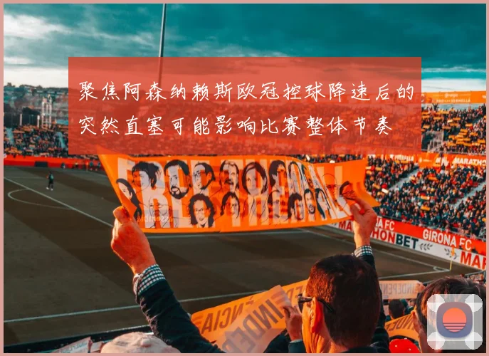 聚焦阿森纳赖斯欧冠控球降速后的突然直塞可能影响比赛整体节奏