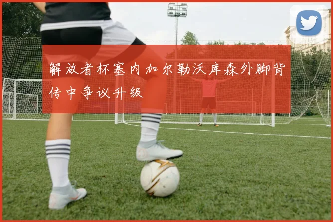 解放者杯塞内加尔勒沃库森外脚背传中争议升级