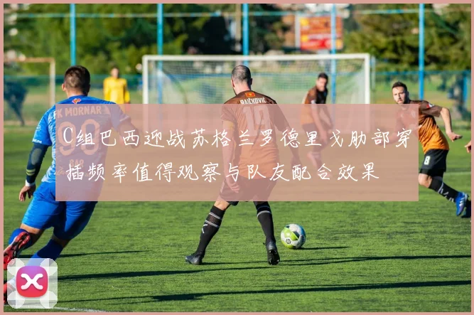 C组巴西迎战苏格兰罗德里戈肋部穿插频率值得观察与队友配合效果