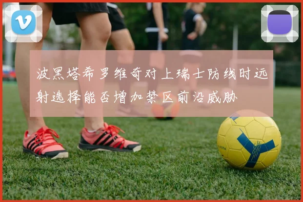 波黑塔希罗维奇对上瑞士防线时远射选择能否增加禁区前沿威胁