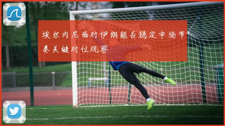 埃尔内尼面对伊朗能否稳定中场节奏关键对位观察